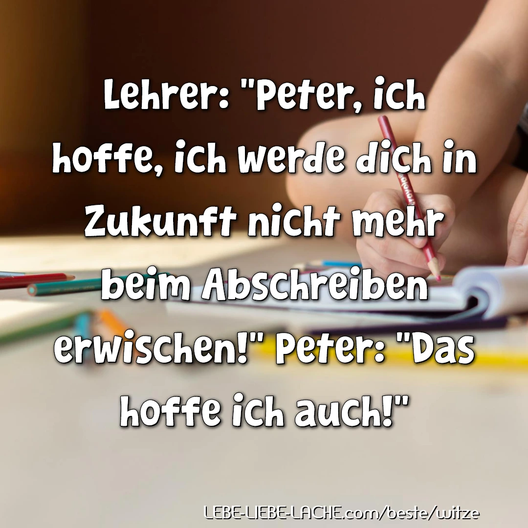 Lehrer: Peter, ich hoffe, ich werde dich in Zukunft nicht mehr beim Abschreiben erwischen! Peter: Das hoffe ich auch!