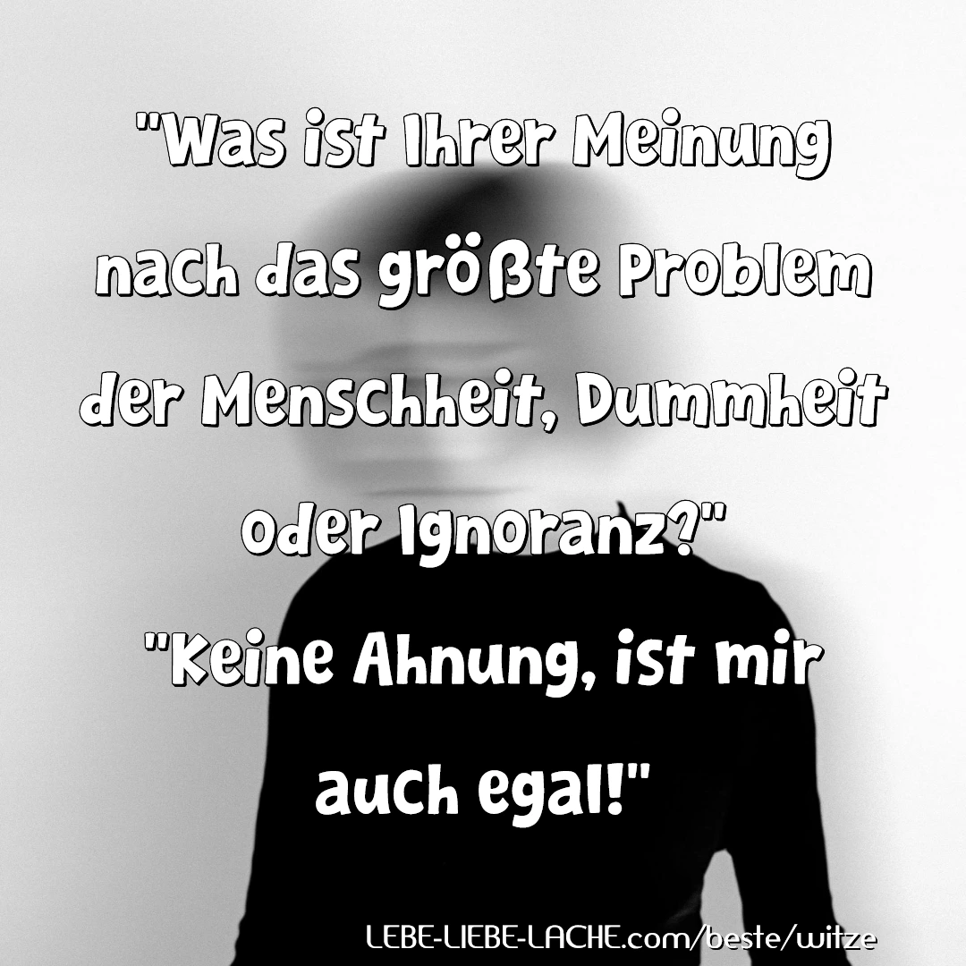 Was ist Ihrer Meinung nach das größte Problem der Menschheit, Dummheit oder Ignoranz? Keine Ahnung, ist mir auch egal!