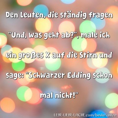 Den Leuten, die ständig fragen Und, was geht ab? , male ich ein großes X auf die Stirn und sage: Schwarzer Edding schon mal nicht!