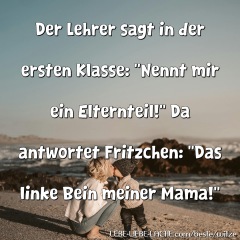 Der Lehrer sagt in der ersten Klasse: Nennt mir ein Elternteil! Da antwortet Fritzchen: Das linke Bein meiner Mama!