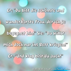 Er: Du bist die schönste und wunderbarste Frau, der ich je begegnet bin! Sie: Du willst mich doch nur ins Bett kriegen! Er: Und klug bist du auch!