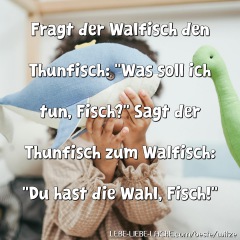 Fragt der Walfisch den Thunfisch: "Was soll ich tun, Fisch?" Sagt der Thunfisch zum Walfisch: "Du hast die Wahl, Fisch!"