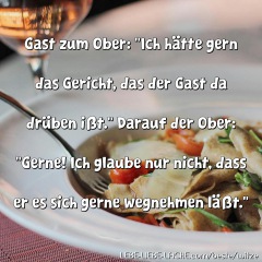 Gast zum Ober: Ich hätte gern das Gericht, das der Gast da drüben ißt. Darauf der Ober: Gerne! Ich glaube nur nicht, dass er es sich gerne wegnehmen läßt.