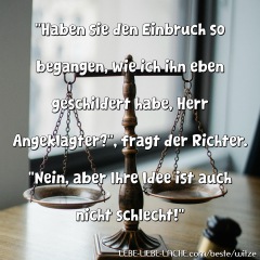 Haben sie den Einbruch so begangen, wie ich ihn eben geschildert habe, Herr Angeklagter? , fragt der Richter. Nein, aber Ihre Idee ist auch nicht schlecht!