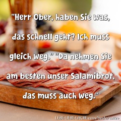 Herr Ober, haben Sie was, das schnell geht? Ich muss gleich weg. Da nehmen Sie am besten unser Salamibrot, das muss auch weg.