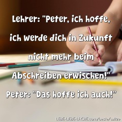 Lehrer: Peter, ich hoffe, ich werde dich in Zukunft nicht mehr beim Abschreiben erwischen! Peter: Das hoffe ich auch!