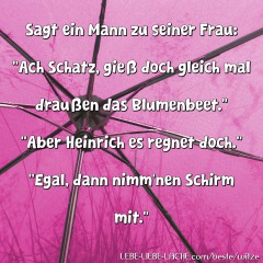 Sagt ein Mann zu seiner Frau: Ach Schatz, gieß doch gleich mal draußen das Blumenbeet. Aber Heinrich es regnet doch. Egal, dann nimm nen Schirm mit.