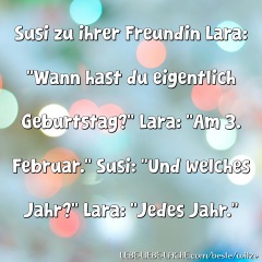 Susi zu ihrer Freundin Lara: Wann hast du eigentlich Geburtstag? Lara: Am 3. Februar. Susi: Und welches Jahr? Lara: Jedes Jahr.