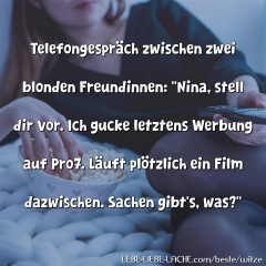 Telefongespräch zwischen zwei blonden Freundinnen: Nina, stell dir vor. Ich gucke letztens Werbung auf Pro7. Läuft plötzlich ein Film dazwischen. Sachen gibt s, was?