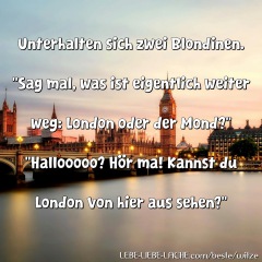 Unterhalten sich zwei Blondinen. Sag mal, was ist eigentlich weiter weg: London oder der Mond? Hallooooo? Hör ma! Kannst du London von hier aus sehen?