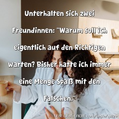 Unterhalten sich zwei Freundinnen: Warum soll ich eigentlich auf den Richtigen warten? Bisher hatte ich immer eine Menge Spaß mit den Falschen.