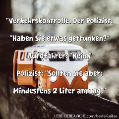 Verkehrskontrolle. Der Polizist: Haben Sie etwas getrunken? Autofahrer: Nein. Polizist: Sollten Sie aber: Mindestens 2 Liter am Tag!