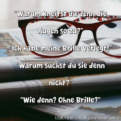 Warum kneifst du denn die Augen so zu? Ich habe meine Brille verlegt! Warum suchst du sie denn nicht? Wie denn? Ohne Brille?