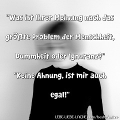 Was ist Ihrer Meinung nach das größte Problem der Menschheit, Dummheit oder Ignoranz? Keine Ahnung, ist mir auch egal!